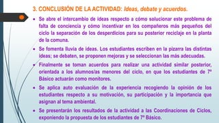 3. CONCLUSIÓN DE LA ACTIVIDAD: Ideas, debate y acuerdos.
 Se abre el intercambio de ideas respecto a cómo solucionar este problema de
falta de conciencia y cómo incentivar en los compañeros más pequeños del
ciclo la separación de los desperdicios para su posterior reciclaje en la planta
de la comuna.
 Se fomenta lluvia de ideas. Los estudiantes escriben en la pizarra las distintas
ideas; se debaten, se proponen mejoras y se seleccionan las más adecuadas.
 Finalmente se toman acuerdos para realizar una actividad similar posterior,
orientada a los alumnos/as menores del ciclo, en que los estudiantes de 7º
Básico actuarán como monitores.
 Se aplica auto evaluación de la experiencia recogiendo la opinión de los
estudiantes respecto a su motivación, su participación y la importancia que
asignan al tema ambiental.
 Se presentarán los resultados de la actividad a las Coordinaciones de Ciclos,
exponiendo la propuesta de los estudiantes de 7º Básico.
 