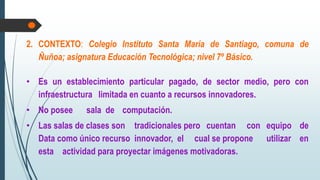 2. CONTEXTO: Colegio Instituto Santa María de Santiago, comuna de
Ñuñoa; asignatura Educación Tecnológica; nivel 7º Básico.
• Es un establecimiento particular pagado, de sector medio, pero con
infraestructura limitada en cuanto a recursos innovadores.
• No posee sala de computación.
• Las salas de clases son tradicionales pero cuentan con equipo de
Data como único recurso innovador, el cual se propone utilizar en
esta actividad para proyectar imágenes motivadoras.
 