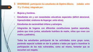 3. DIVERSIDAD: participarán los estudiantes de Séptimo Básico, (edades entre
11 y 13 años), integrado por:
• Mujeres y hombres.
• Estudiantes sin y con necesidades educativas especiales (déficit atencional,
hiperactividad, síndrome de Asperger, entre otros).
• Estudiantes de nacionalidad chilena y extranjera.
• Integrantes de hogares con diferentes constituciones (padres separados,
padres que viven juntos, estudiante huérfana de madre, niños que viven con
madre y padrastro).
Todos los estudiantes participarán de las actividades como grupo curso,
poniendo especial cuidado en dar la palabra a todos por igual e incentivar la
participación de los más vulnerables, como así mismo, fomentar que se
escuchen con respeto.
 