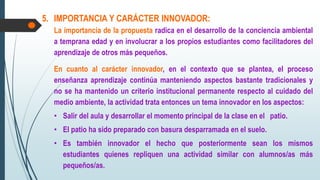 5. IMPORTANCIA Y CARÁCTER INNOVADOR:
La importancia de la propuesta radica en el desarrollo de la conciencia ambiental
a temprana edad y en involucrar a los propios estudiantes como facilitadores del
aprendizaje de otros más pequeños.
En cuanto al carácter innovador, en el contexto que se plantea, el proceso
enseñanza aprendizaje continúa manteniendo aspectos bastante tradicionales y
no se ha mantenido un criterio institucional permanente respecto al cuidado del
medio ambiente, la actividad trata entonces un tema innovador en los aspectos:
• Salir del aula y desarrollar el momento principal de la clase en el patio.
• El patio ha sido preparado con basura desparramada en el suelo.
• Es también innovador el hecho que posteriormente sean los mismos
estudiantes quienes repliquen una actividad similar con alumnos/as más
pequeños/as.
 