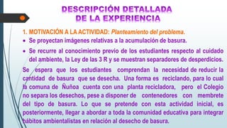 1. MOTIVACIÓN A LA ACTIVIDAD: Planteamiento del problema.
 Se proyectan imágenes relativas a la acumulación de basura.
 Se recurre al conocimiento previo de los estudiantes respecto al cuidado
del ambiente, la Ley de las 3 R y se muestran separadores de desperdicios.
Se espera que los estudiantes comprendan la necesidad de reducir la
cantidad de basura que se desecha. Una forma es reciclando, para lo cual
la comuna de Ñuñoa cuenta con una planta recicladora, pero el Colegio
no separa los desechos, pese a disponer de contenedores con membrete
del tipo de basura. Lo que se pretende con esta actividad inicial, es
posteriormente, llegar a abordar a toda la comunidad educativa para integrar
hábitos ambientalistas en relación al desecho de basura.
 