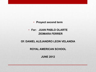 • Proyect second term

    • For: JUAN PABLO OLARTE
           ZIOMARA FERRER

Of: DANIEL ALEJANDRO LEON VELANDIA

     ROYAL AMERICAN SCHOOL

            JUNE 2012
 