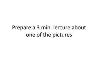 Prepare a 3 min. lecture about
     one of the pictures
 