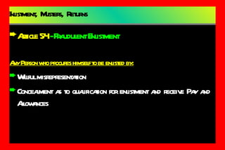 Enlistment,  Musters,  Returns Article 54  -  Fraudulent Enlistment Any Person who procures himself to be enlisted by: Willful misrepresentation Concealment as to qualification for enlistment and receive Pay and Allowances 