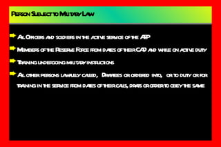 Person Subject to Military Law All Officers and soldiers in the active service of the AFP Members of the Reserve Force from dates of their CAD and while on active duty Training undergoing military instructions All other persons lawfully called,  Draftees or ordered into,  or to duty or for training in the service from dates of their calls, drafs or order to obey the same 