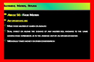 Enlistment,  Musters,  Returns Article 56  -  False Muster Any officer who are: Make false muster of a men or animals Sign, direct or allows the signing of any muster roll knowing to the same contain false statements as to the absence or pay an officer or soldier Wrongfully takes money or other consideration 