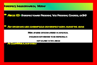 Disrespect, Insubordination,  Mutiny Article 63  -  Disrespect toward President, Vice President, Congress, or SND Any officer who uses contemptuous or disrespect words against the above Punishment: Dismissed from the service  As Court-Martial may direct Mere adverse criticism uttered in a political  discussion not intended to be respectful is not violated in this article 