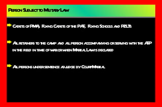 Person Subject to Military Law Cadets of PMA,  Flying Cadets of the PAF,  Flying Schools and P2LTs All retainers to the camp and all person accompanying or serving with the AFP in the field in time of war or when Martial Law is declared All persons under sentence adjudge by Court-Martial 