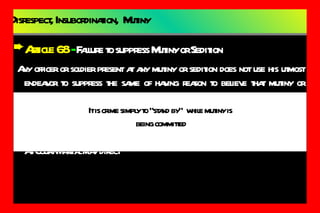 Disrespect, Insubordination,  Mutiny Article 68  -  Failure to suppress Mutiny or Sedition Any officer or soldier present at any mutiny or sedition does not use his utmost endeavor to suppress the same of having reason to believe that mutiny or sedition is to take place does not without delay,  give info to his CO. Punishment:   DEATH As Court-Martial may direct It is crime simply to “stand by”  while mutiny is being committed 