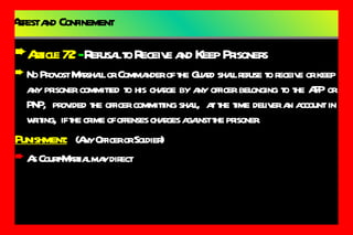 Arrest and Confinement Article 72  -  Refusal to Receive and Keep Prisoners No Provost Marshall or Commander of the Guard shall refuse to receive or keep any prisoner committed to his charge by any officer belonging to the AFP or PNP,  provided the officer committing shall,  at the time deliver an account in writing,  if the crime of offenses charges against the prisoner. Punishment:   (Any Officer or Soldier) As Court-Martial may direct 