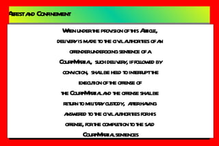 Arrest and Confinement Article 75  -  Delivery of Offenders to Civil Authorities When a person subject to mil law,  except one who is held by the mil authorities to answer,  or who is awaiting trial or result of trial or who is undergoing sentence for a crime of offense punishable  under those articles is accused a crime or offense committed and punishable under those article is accused a crime or offense committed and punishable by law ordinance,  the CO is required,  except in time of war,  to deliver such accused person to the civil authorities or the Officer of Justice in apprehending and securing him, in order that he may brought to trial. Punishment:   (Any CO in time of War,  to deliver over such  accused person to the civil authority or to aid officer of  Justice in apprehending and securing him) Dismissed from the Service As Court-Martial may  direct When under the provision of this Article,  delivery is made to the civil authorities of an  offender undergoing sentence of a  Court-Martial,  such delivery, if followed by conviction,  shall be held to interrupt the  execution of the offense of  the Court-Martial and the offense shall be  return to military custody,  after having  answered to the civil authorities for his  offense, for the completion to the said  Court-Martial sentences 