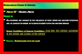 Miscellaneous Crimes & Offenses Article 97   -  General Article Refers to: All disorders and neglect to the prejudice of good order and military discipline and all conduct of nature as to bring discredit upon the military service General Court-Martial or Summary Court-Martial  shall take this offense according to the nature and degree of the offense Penalty:   Discretionary upon the court 