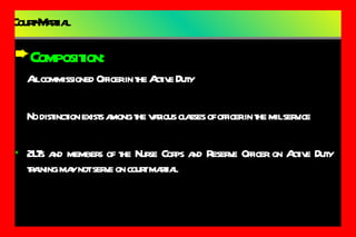 Court-Martial Composition: All commissioned Officer in the Active Duty No distinction exists among the various classes of officer in the mil service 2LTs and members of the Nurse Corps and Reserve Officer on Active Duty training may not serve on court martial 
