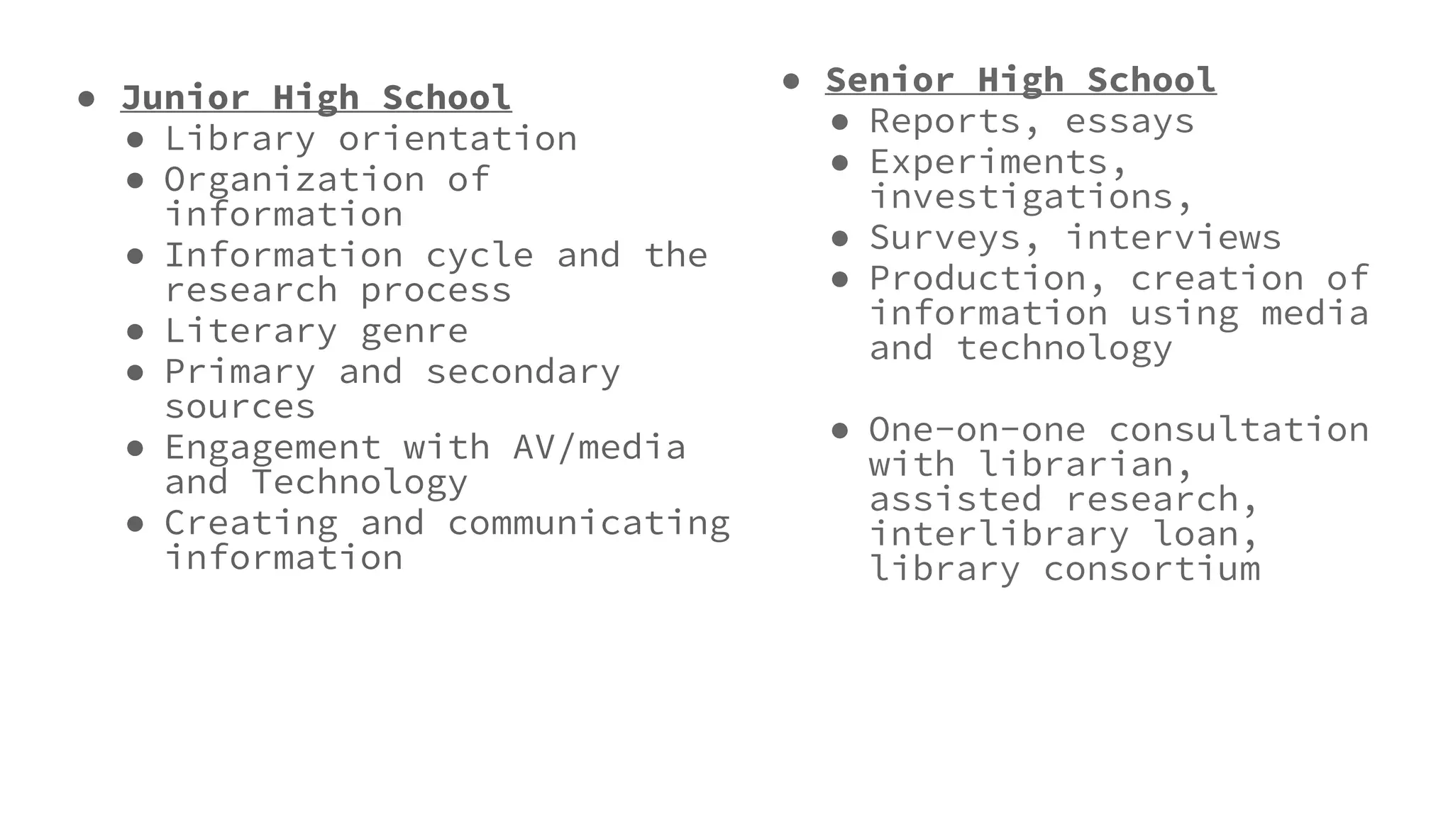 ● Junior High School
● Library orientation
● Organization of
information
● Information cycle and the
research process
● Literary genre
● Primary and secondary
sources
● Engagement with AV/media
and Technology
● Creating and communicating
information
● Senior High School
● Reports, essays
● Experiments,
investigations,
● Surveys, interviews
● Production, creation of
information using media
and technology
● One-on-one consultation
with librarian,
assisted research,
interlibrary loan,
library consortium