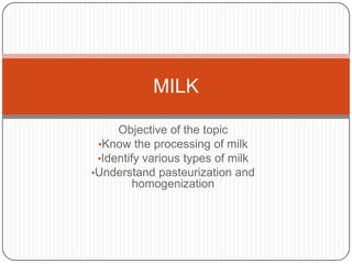 MILK
Objective of the topic
•Know the processing of milk
•Identify various types of milk
•Understand pasteurization and
homogenization

 