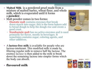 • Malted Milk is a powdered gruel made from a
mixture of malted barley, wheat flour, and whole
milk, which is evaporated until it forms
a powder.
• Malt powder comes in two forms:
▫ Diastatic malt contains enzymes that break
down starch into sugar; this is the form bakers add
to bread dough to help the dough rise and create a
good crust.
▫ Nondiastatic malt has no active enzymes and is used
primarily for flavor, mostly in beverages. It
sometimes contains sugar, coloring agents, and
other additives.
• A lactose-free milk is available for people who are
lactose-intolerant. This modified milk is made by
filtering regular milk to remove half the lactose. The
enzmye lactase is then added to the milk to break
down the remaining lactose into simpler forms which
the body can absorb.
• flavoured milk
 