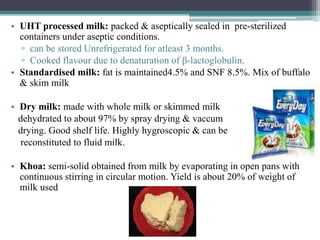 • UHT processed milk: packed & aseptically sealed in pre-sterilized
containers under aseptic conditions.
▫ can be stored Unrefrigerated for atleast 3 months.
▫ Cooked flavour due to denaturation of β-lactoglobulin.
• Standardised milk: fat is maintained4.5% and SNF 8.5%. Mix of buffalo
& skim milk
• Dry milk: made with whole milk or skimmed milk
dehydrated to about 97% by spray drying & vaccum
drying. Good shelf life. Highly hygroscopic & can be
reconstituted to fluid milk.
• Khoa: semi-solid obtained from milk by evaporating in open pans with
continuous stirring in circular motion. Yield is about 20% of weight of
milk used
 