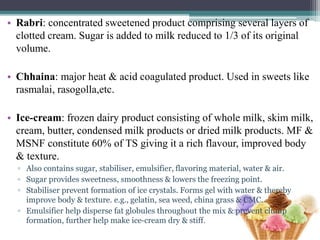 • Rabri: concentrated sweetened product comprising several layers of
clotted cream. Sugar is added to milk reduced to 1/3 of its original
volume.
• Chhaina: major heat & acid coagulated product. Used in sweets like
rasmalai, rasogolla,etc.
• Ice-cream: frozen dairy product consisting of whole milk, skim milk,
cream, butter, condensed milk products or dried milk products. MF &
MSNF constitute 60% of TS giving it a rich flavour, improved body
& texture.
▫ Also contains sugar, stabiliser, emulsifier, flavoring material, water & air.
▫ Sugar provides sweetness, smoothness & lowers the freezing point.
▫ Stabiliser prevent formation of ice crystals. Forms gel with water & thereby
improve body & texture. e.g., gelatin, sea weed, china grass & CMC.
▫ Emulsifier help disperse fat globules throughout the mix & prevent clump
formation, further help make ice-cream dry & stiff.
 