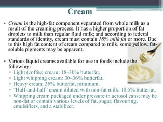 Cream
• Cream is the high-fat component separated from whole milk as a
result of the creaming process. It has a higher proportion of fat
droplets to milk than regular fluid milk; and according to federal
standards of identity, cream must contain 18% milk fat or more. Due
to this high fat content of cream compared to milk, some yellow, fat-
soluble pigments may be apparent.
• Various liquid creams available for use in foods include the
following:
▫ Light (coffee) cream: 18–30% butterfat.
▫ Light whipping cream: 30–36% butterfat.
▫ Heavy cream: 36% butterfat, minimum.
▫ “Half-and-half” cream diluted with non-fat milk: 10.5% butterfat.
▫ Whipping cream packaged under pressure in aerosol cans; may be
non-fat or contain various levels of fat, sugar, flavouring,
emulsifiers, and a stabilizer.
 