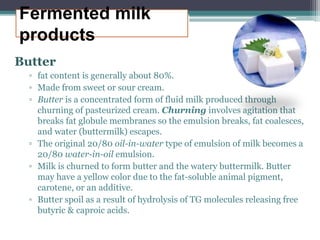 Fermented milk
products
Butter
▫ fat content is generally about 80%.
▫ Made from sweet or sour cream.
▫ Butter is a concentrated form of fluid milk produced through
churning of pasteurized cream. Churning involves agitation that
breaks fat globule membranes so the emulsion breaks, fat coalesces,
and water (buttermilk) escapes.
▫ The original 20/80 oil-in-water type of emulsion of milk becomes a
20/80 water-in-oil emulsion.
▫ Milk is churned to form butter and the watery buttermilk. Butter
may have a yellow color due to the fat-soluble animal pigment,
carotene, or an additive.
▫ Butter spoil as a result of hydrolysis of TG molecules releasing free
butyric & caproic acids.
 