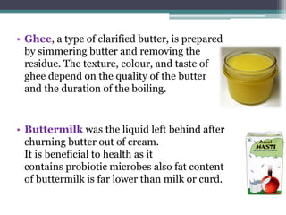 • Ghee, a type of clarified butter, is prepared
by simmering butter and removing the
residue. The texture, colour, and taste of
ghee depend on the quality of the butter
and the duration of the boiling.
• Buttermilk was the liquid left behind after
churning butter out of cream.
It is beneficial to health as it
contains probiotic microbes also fat content
of buttermilk is far lower than milk or curd.
 