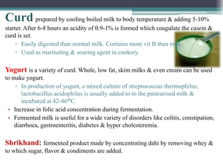 Curd prepared by cooling boiled milk to body temperature & adding 5-10%
starter. After 6-8 hours an acidity of 0.9-1% is formed which coagulate the casein &
curd is set.
▫ Easily digested than normal milk. Contains more vit B than milk.
▫ Used as marinating & souring agent in cookery.
Yogurt is a variety of curd. Whole, low fat, skim milks & even cream can be used
to make yogurt.
▫ In production of yogurt, a mixed culture of streptococcus thermophilus,
lactobacillus acidophilus is usually added to to the pasteurised milk &
incubated at 42-46°C.
• Increase in folic acid concentration during fermentation.
• Fermented milk is useful for a wide variety of disorders like colitis, constipation,
diarrhoea, gastroenteritis, diabetes & hyper cholesteremia.
Shrikhand: fermented product made by concentrating dahi by removing whey &
to which sugar, flavor & condiments are added.
 