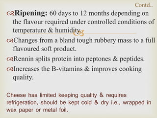 
Ripening: 60 days to 12 months depending on
the flavour required under controlled conditions of
temperature & humidity.
Changes from a bland tough rubbery mass to a full
flavoured soft product.
Rennin splits protein into peptones & peptides.
Increases the B-vitamins & improves cooking
quality.
Cheese has limited keeping quality & requires
refrigeration, should be kept cold & dry i.e., wrapped in
wax paper or metal foil.
Contd..
 