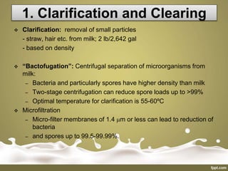 1. Clarification and Clearing
 Clarification: removal of small particles
- straw, hair etc. from milk; 2 lb/2,642 gal
- based on density
 “Bactofugation”: Centrifugal separation of microorganisms from
milk:
– Bacteria and particularly spores have higher density than milk
– Two-stage centrifugation can reduce spore loads up to >99%
– Optimal temperature for clarification is 55-60ºC
 Microfiltration
– Micro-filter membranes of 1.4 m or less can lead to reduction of
bacteria
– and spores up to 99.5-99.99%.
 