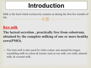 
Milk is the food which exclusively sustains us during the first few months of
life.
Raw milk
The lacteal secretion , practically free from colostrum,
obtained by the complete milking of one or more healthy
cows(PMO).
 The term milk is also used for white colour, non-animal beverages
resembling milk in colour & texture such as soy milk, rice milk, almond
milk, & coconut milk.
Introduction
 