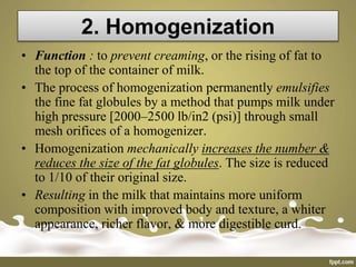 2. Homogenization
• Function : to prevent creaming, or the rising of fat to
the top of the container of milk.
• The process of homogenization permanently emulsifies
the fine fat globules by a method that pumps milk under
high pressure [2000–2500 lb/in2 (psi)] through small
mesh orifices of a homogenizer.
• Homogenization mechanically increases the number &
reduces the size of the fat globules. The size is reduced
to 1/10 of their original size.
• Resulting in the milk that maintains more uniform
composition with improved body and texture, a whiter
appearance, richer flavor, & more digestible curd.
 