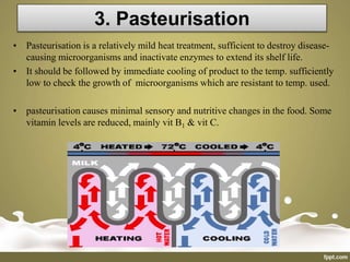 3. Pasteurisation
• Pasteurisation is a relatively mild heat treatment, sufficient to destroy disease-
causing microorganisms and inactivate enzymes to extend its shelf life.
• It should be followed by immediate cooling of product to the temp. sufficiently
low to check the growth of microorganisms which are resistant to temp. used.
• pasteurisation causes minimal sensory and nutritive changes in the food. Some
vitamin levels are reduced, mainly vit B1 & vit C.
 