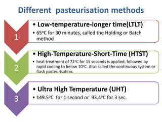 Different pasteurisation methods
1
• Low-temperature-longer time(LTLT)
• 65oC for 30 minutes, called the Holding or Batch
method
2
• High-Temperature-Short-Time (HTST)
• heat treatment of 72oC for 15 seconds is applied, followed by
rapid cooling to below 10oC. Also called the continuous system or
flash pasteurisation.
3
• Ultra High Temperature (UHT)
• 149.5oC for 1 second or 93.4oC for 3 sec.
 