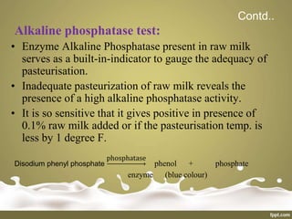 Contd..
Alkaline phosphatase test:
• Enzyme Alkaline Phosphatase present in raw milk
serves as a built-in-indicator to gauge the adequacy of
pasteurisation.
• Inadequate pasteurization of raw milk reveals the
presence of a high alkaline phosphatase activity.
• It is so sensitive that it gives positive in presence of
0.1% raw milk added or if the pasteurisation temp. is
less by 1 degree F.
Disodium phenyl phosphate
phosphatase
phenol + phosphate
enzyme (blue colour)
 