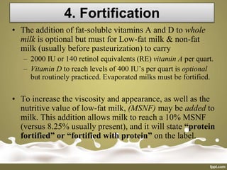 4. Fortification
• The addition of fat-soluble vitamins A and D to whole
milk is optional but must for Low-fat milk & non-fat
milk (usually before pasteurization) to carry
– 2000 IU or 140 retinol equivalents (RE) vitamin A per quart.
– Vitamin D to reach levels of 400 IU’s per quart is optional
but routinely practiced. Evaporated milks must be fortified.
• To increase the viscosity and appearance, as well as the
nutritive value of low-fat milk, (MSNF) may be added to
milk. This addition allows milk to reach a 10% MSNF
(versus 8.25% usually present), and it will state “protein
fortified” or “fortified with protein” on the label.
 