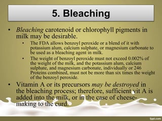 5. Bleaching
• Bleaching carotenoid or chlorophyll pigments in
milk may be desirable.
• The FDA allows benzoyl peroxide or a blend of it with
potassium alum, calcium sulphate, or magnesium carbonate to
be used as a bleaching agent in milk.
• The weight of benzoyl peroxide must not exceed 0.002% of
the weight of the milk, and the potassium alum, calcium
sulphate, and magnesium carbonate, individually or 246
Proteins combined, must not be more than six times the weight
of the benzoyl peroxide.
• Vitamin A or its precursors may be destroyed in
the bleaching process; therefore, sufficient vit A is
added into the milk, or in the case of cheese-
making to the curd.
 