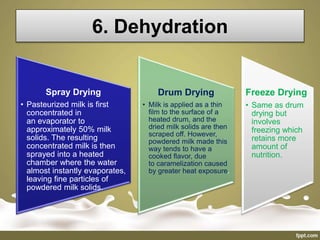 6. Dehydration
Spray Drying
• Pasteurized milk is first
concentrated in
an evaporator to
approximately 50% milk
solids. The resulting
concentrated milk is then
sprayed into a heated
chamber where the water
almost instantly evaporates,
leaving fine particles of
powdered milk solids.
Drum Drying
• Milk is applied as a thin
film to the surface of a
heated drum, and the
dried milk solids are then
scraped off. However,
powdered milk made this
way tends to have a
cooked flavor, due
to caramelization caused
by greater heat exposure.
Freeze Drying
• Same as drum
drying but
involves
freezing which
retains more
amount of
nutrition.
 
