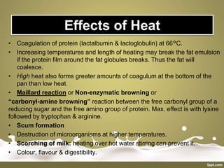 Effects of Heat
• Coagulation of protein (lactalbumin & lactoglobulin) at 66°C.
• Increasing temperatures and length of heating may break the fat emulsion
if the protein film around the fat globules breaks. Thus the fat will
coalesce.
• High heat also forms greater amounts of coagulum at the bottom of the
pan than low heat.
• Maillard reaction or Non-enzymatic browning or
“carbonyl-amine browning” reaction between the free carbonyl group of a
reducing sugar and the free amino group of protein. Max. effect is with lysine
followed by tryptophan & arginine.
• Scum formation
• Destruction of microorganisms at higher temperatures.
• Scorching of milk: heating over hot water stirring can prevent it.
• Colour, flavour & digestibility.
 