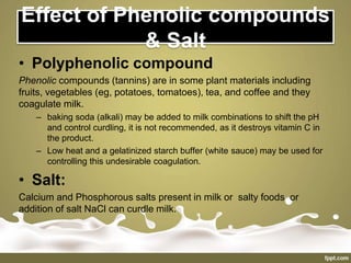 Effect of Phenolic compounds
& Salt
• Polyphenolic compound
Phenolic compounds (tannins) are in some plant materials including
fruits, vegetables (eg, potatoes, tomatoes), tea, and coffee and they
coagulate milk.
– baking soda (alkali) may be added to milk combinations to shift the pH
and control curdling, it is not recommended, as it destroys vitamin C in
the product.
– Low heat and a gelatinized starch buffer (white sauce) may be used for
controlling this undesirable coagulation.
• Salt:
Calcium and Phosphorous salts present in milk or salty foods or
addition of salt NaCl can curdle milk.
 