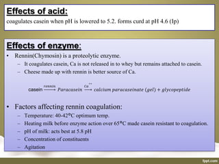Effects of enzyme:
• Rennin(Chymosin) is a proteolytic enzyme.
– It coagulates casein, Ca is not released in to whey but remains attached to casein.
– Cheese made up with rennin is better source of Ca.
casein
𝑟𝑒𝑛𝑛𝑖𝑛
𝑃𝑎𝑟𝑎𝑐𝑎𝑠𝑒𝑖𝑛
𝐶𝑎
++
𝑐𝑎𝑙𝑐𝑖𝑢𝑚 𝑝𝑎𝑟𝑎𝑐𝑎𝑠𝑒𝑖𝑛𝑎𝑡𝑒 (𝑔𝑒𝑙) + 𝑔𝑙𝑦𝑐𝑜𝑝𝑒𝑝𝑡𝑖𝑑𝑒
• Factors affecting rennin coagulation:
– Temperature: 40-42°C optimum temp.
– Heating milk before enzyme action over 65°C made casein resistant to coagulation.
– pH of milk: acts best at 5.8 pH
– Concentration of constituents
– Agitation
Effects of acid:
coagulates casein when pH is lowered to 5.2. forms curd at pH 4.6 (Ip)
 