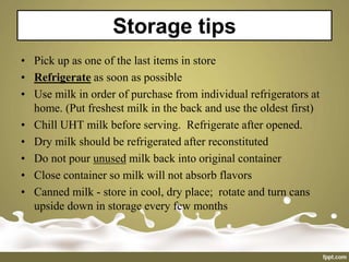 Storage tips
• Pick up as one of the last items in store
• Refrigerate as soon as possible
• Use milk in order of purchase from individual refrigerators at
home. (Put freshest milk in the back and use the oldest first)
• Chill UHT milk before serving. Refrigerate after opened.
• Dry milk should be refrigerated after reconstituted
• Do not pour unused milk back into original container
• Close container so milk will not absorb flavors
• Canned milk - store in cool, dry place; rotate and turn cans
upside down in storage every few months
 