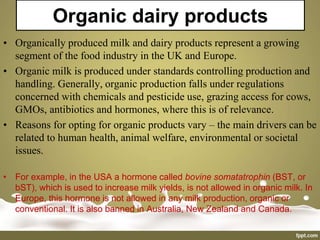 Organic dairy products
• Organically produced milk and dairy products represent a growing
segment of the food industry in the UK and Europe.
• Organic milk is produced under standards controlling production and
handling. Generally, organic production falls under regulations
concerned with chemicals and pesticide use, grazing access for cows,
GMOs, antibiotics and hormones, where this is of relevance.
• Reasons for opting for organic products vary – the main drivers can be
related to human health, animal welfare, environmental or societal
issues.
• For example, in the USA a hormone called bovine somatatrophin (BST, or
bST), which is used to increase milk yields, is not allowed in organic milk. In
Europe, this hormone is not allowed in any milk production, organic or
conventional. It is also banned in Australia, New Zealand and Canada.
 