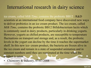 International research in dairy science
ice cream, called Milk Time, contains the probiotic BB12 : R&D
scientists at an international food company have discovered new ways
to deliver probiotics in an ice cream product. The ice cream, called
Milk Time, contains the probiotic BB12 Bifidobacterium lactis which
is commonly used in dairy products, particularly in drinking yogurts.
However, yogurts as chilled products, are susceptible to temperature
fluctuations on transport and storage and, as a result, the probiotic
levels in the yogurt can decline by the time it reaches the supermarket
shelf. In this new ice- cream product, the bacteria are frozen alive in
the ice cream and remain in a state of suspended animation and in
constant numbers until they are reanimated at the time when the
product is eaten.
• Chemistry & Industry, 07/07/2008
 