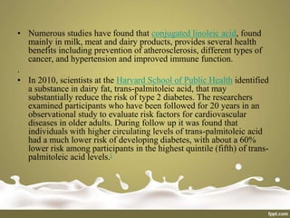 • Numerous studies have found that conjugated linoleic acid, found
mainly in milk, meat and dairy products, provides several health
benefits including prevention of atherosclerosis, different types of
cancer, and hypertension and improved immune function.
.
• In 2010, scientists at the Harvard School of Public Health identified
a substance in dairy fat, trans-palmitoleic acid, that may
substantially reduce the risk of type 2 diabetes. The researchers
examined participants who have been followed for 20 years in an
observational study to evaluate risk factors for cardiovascular
diseases in older adults. During follow up it was found that
individuals with higher circulating levels of trans-palmitoleic acid
had a much lower risk of developing diabetes, with about a 60%
lower risk among participants in the highest quintile (fifth) of trans-
palmitoleic acid levels.[
 