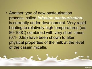 • Another type of new pasteurisation
process, called infusion pasteurization,
is currently under development. Very rapid
heating to relatively high temperatures (ca.
80-100C) combined with very short times
(0.1- 0.9s) have been shown to alter
physical properties of the milk at the level
of the casein micelle.
 