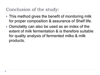 Conclusion of the study:
 This method gives the benefit of monitoring milk
for proper composition & assurance of Shelf life.
 Osmolality can also be used as an index of the
extent of milk fermentation & is therefore suitable
for quality analysis of fermented milks & milk
products.
 