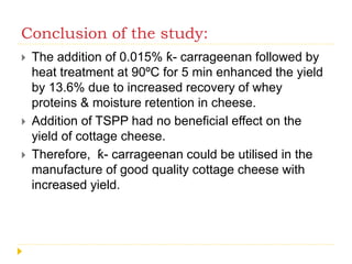 Conclusion of the study:
 The addition of 0.015% ƙ- carrageenan followed by
heat treatment at 90ºC for 5 min enhanced the yield
by 13.6% due to increased recovery of whey
proteins & moisture retention in cheese.
 Addition of TSPP had no beneficial effect on the
yield of cottage cheese.
 Therefore, ƙ- carrageenan could be utilised in the
manufacture of good quality cottage cheese with
increased yield.
 