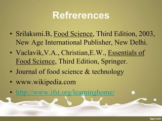 Refrerences
• Srilaksmi.B, Food Science, Third Edition, 2003,
New Age International Publisher, New Delhi.
• Vaclavik,V.A., Christian,E.W., Essentials of
Food Science, Third Edition, Springer.
• Journal of food science & technology
• www.wikipedia.com
• http://www.ifst.org/learninghome/
 