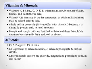 Vitamins & Minerals:
• Vitamins A, B6, B12, C, D, K, E, thiamine, niacin, biotin, riboflavin,
folates, and pantothenic acid.
• Vitamin A is naturally in the fat component of whole milk and more
may be added prior to sale.
• whole milk is generally (98%) fortified with vitamin D because it is
naturally present only in small amounts.
• Low-fat and non-fat milk are fortified with both of these fat-soluble
vitamins because milk fat is reduced or absent.
Minerals
• Ca & P approx. 1% of milk
• Ca is present as calcium caseinate, calcium phosphate & calcium
citrate.
• Other minerals present are chloride, magnesium, potassium, sodium,
and sulfur.
 