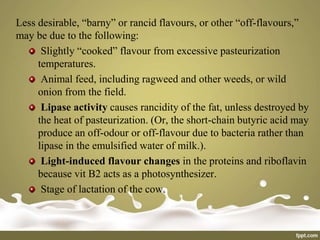 Less desirable, “barny” or rancid flavours, or other “off-flavours,”
may be due to the following:
Slightly “cooked” flavour from excessive pasteurization
temperatures.
Animal feed, including ragweed and other weeds, or wild
onion from the field.
Lipase activity causes rancidity of the fat, unless destroyed by
the heat of pasteurization. (Or, the short-chain butyric acid may
produce an off-odour or off-flavour due to bacteria rather than
lipase in the emulsified water of milk.).
Light-induced flavour changes in the proteins and riboflavin
because vit B2 acts as a photosynthesizer.
Stage of lactation of the cow.
 