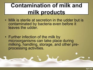 Contamination of milk and
milk products
• Milk is sterile at secretion in the udder but is
contaminated by bacteria even before it
leaves the udder.
• Further infection of the milk by
microorganisms can take place during
milking, handling, storage, and other pre-
processing activities.
 